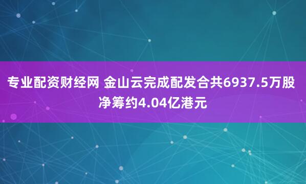 专业配资财经网 金山云完成配发合共6937.5万股 净筹约4.04亿港元