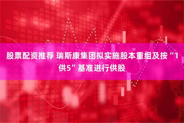 股票配资推荐 瑞斯康集团拟实施股本重组及按“1供5”基准进行供股