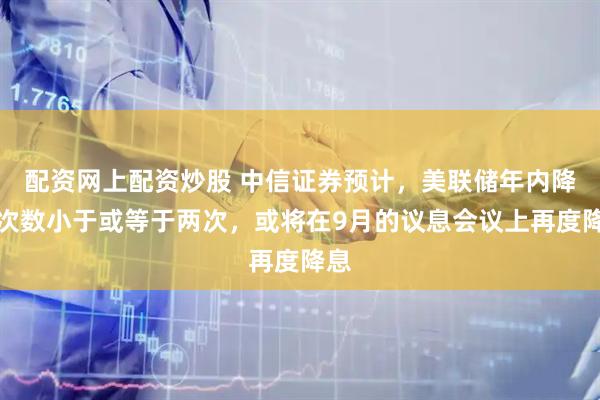 配资网上配资炒股 中信证券预计，美联储年内降息次数小于或等于两次，或将在9月的议息会议上再度降息