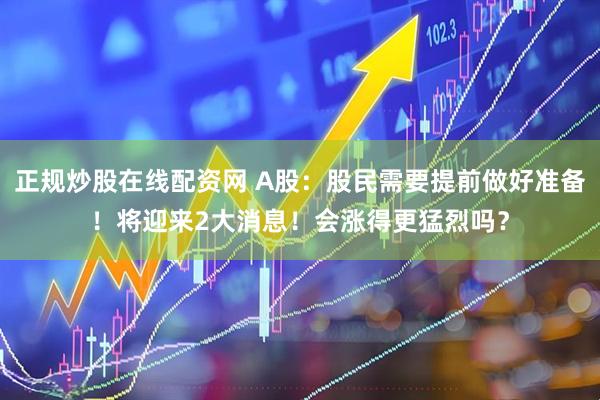 正规炒股在线配资网 A股：股民需要提前做好准备！将迎来2大消息！会涨得更猛烈吗？