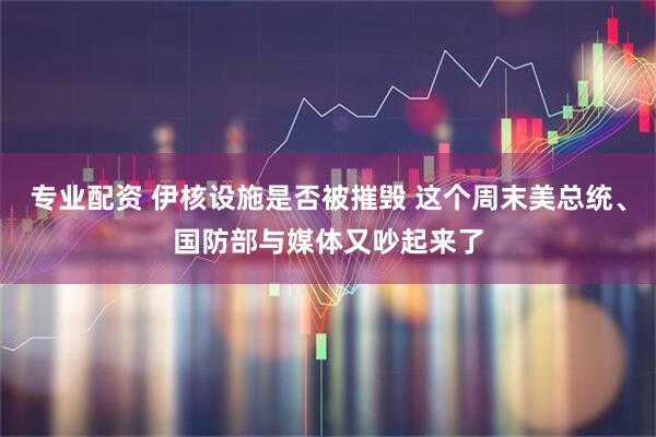 专业配资 伊核设施是否被摧毁 这个周末美总统、国防部与媒体又吵起来了