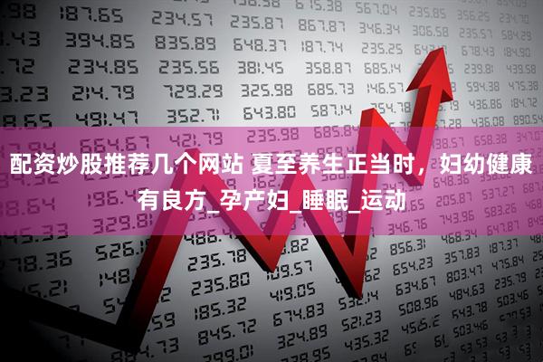 配资炒股推荐几个网站 夏至养生正当时，妇幼健康有良方_孕产妇_睡眠_运动