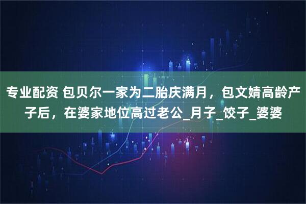 专业配资 包贝尔一家为二胎庆满月，包文婧高龄产子后，在婆家地位高过老公_月子_饺子_婆婆