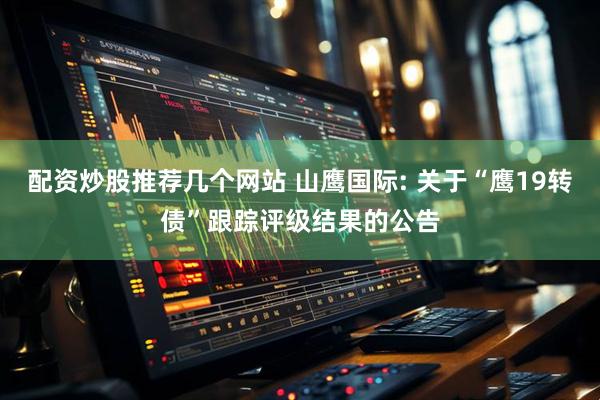 配资炒股推荐几个网站 山鹰国际: 关于“鹰19转债”跟踪评级结果的公告