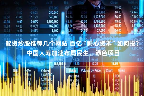配资炒股推荐几个网站 百亿“耐心资本”如何投？ 中国人寿加速布局民生、绿色项目