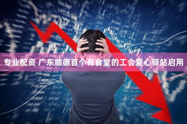 专业配资 广东顺德首个有食堂的工会爱心驿站启用