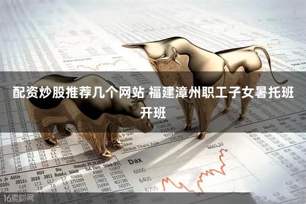 配资炒股推荐几个网站 福建漳州职工子女暑托班开班