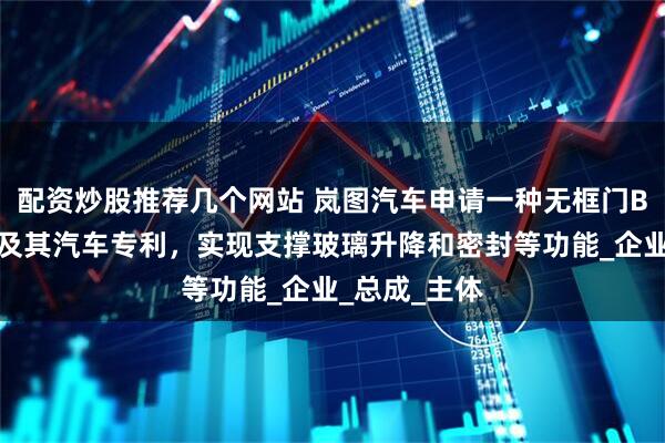 配资炒股推荐几个网站 岚图汽车申请一种无框门B柱密封结构及其汽车专利，实现支撑玻璃升降和密封等功能_企业_总成_主体