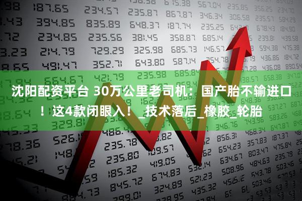 沈阳配资平台 30万公里老司机：国产胎不输进口！这4款闭眼入！_技术落后_橡胶_轮胎