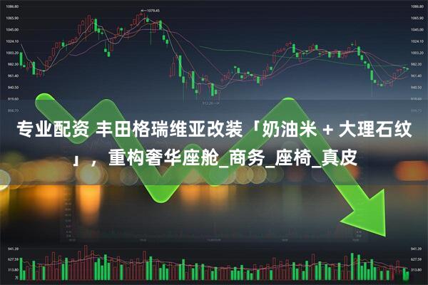专业配资 丰田格瑞维亚改装「奶油米 + 大理石纹」，重构奢华座舱_商务_座椅_真皮