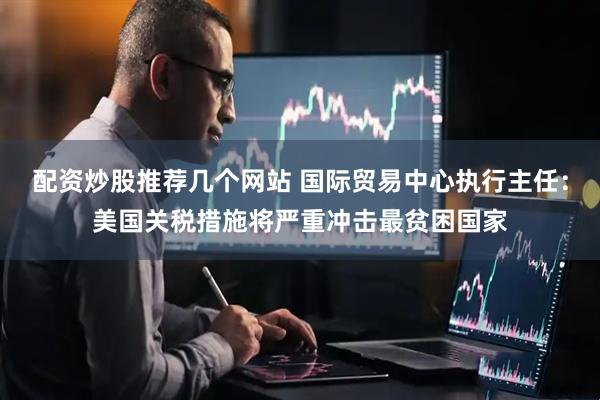 配资炒股推荐几个网站 国际贸易中心执行主任：美国关税措施将严重冲击最贫困国家