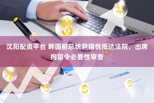 沈阳配资平台 韩国前总统尹锡悦抵达法院，出席拘留令必要性审查