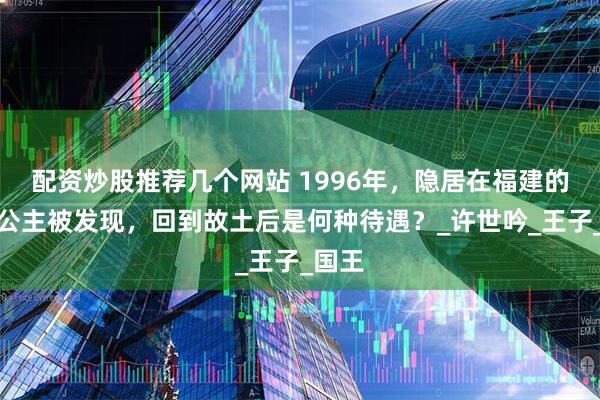 配资炒股推荐几个网站 1996年，隐居在福建的锡兰公主被发现，回到故土后是何种待遇？_许世吟_王子_国王