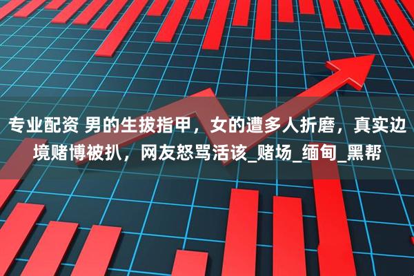 专业配资 男的生拔指甲，女的遭多人折磨，真实边境赌博被扒，网友怒骂活该_赌场_缅甸_黑帮