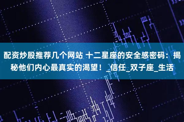 配资炒股推荐几个网站 十二星座的安全感密码：揭秘他们内心最真实的渴望！_信任_双子座_生活