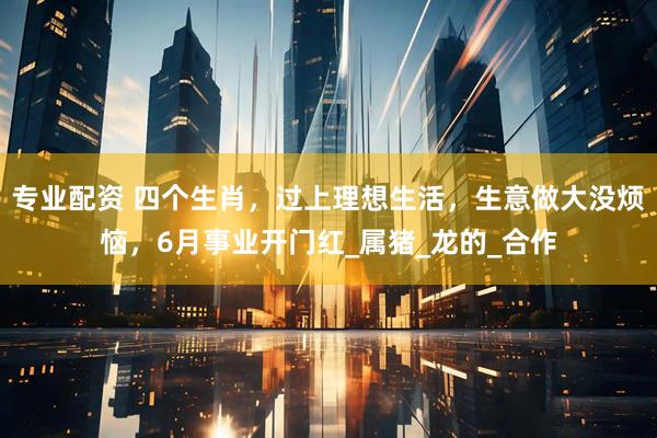 专业配资 四个生肖，过上理想生活，生意做大没烦恼，6月事业开门红_属猪_龙的_合作