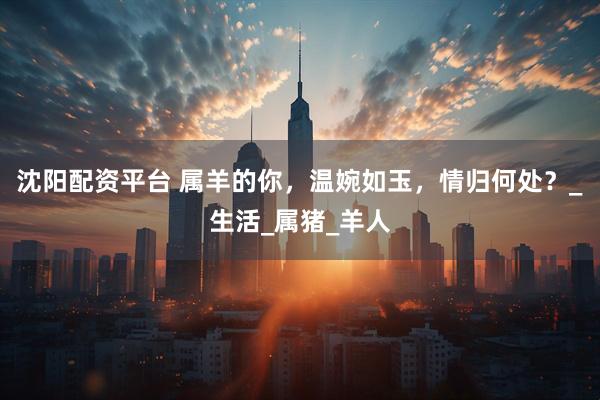 沈阳配资平台 属羊的你，温婉如玉，情归何处？_生活_属猪_羊人