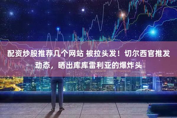 配资炒股推荐几个网站 被拉头发！切尔西官推发动态，晒出库库雷利亚的爆炸头