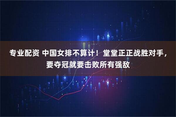 专业配资 中国女排不算计！堂堂正正战胜对手，要夺冠就要击败所有强敌