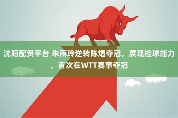沈阳配资平台 朱雨玲逆转陈熠夺冠，展现控球能力，首次在WTT赛事夺冠