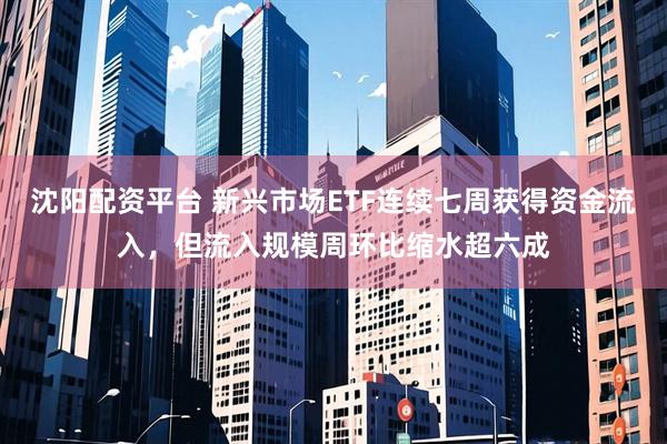 沈阳配资平台 新兴市场ETF连续七周获得资金流入，但流入规模周环比缩水超六成
