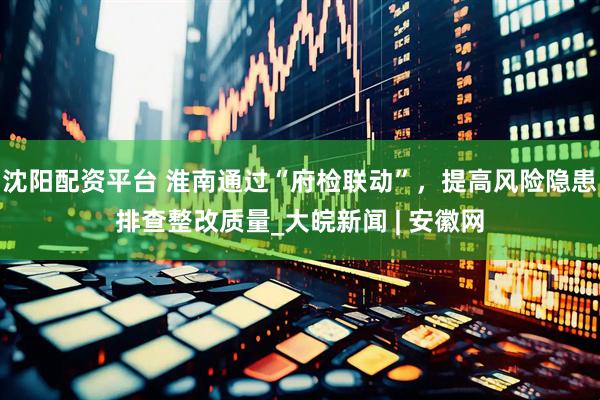 沈阳配资平台 淮南通过“府检联动”，提高风险隐患排查整改质量_大皖新闻 | 安徽网