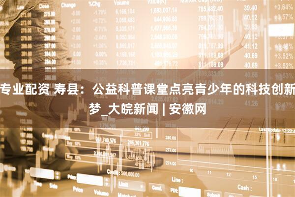 专业配资 寿县：公益科普课堂点亮青少年的科技创新梦_大皖新闻 | 安徽网