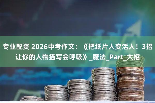 专业配资 2026中考作文：《把纸片人变活人！3招让你的人物描写会呼吸》_魔法_Part_大招