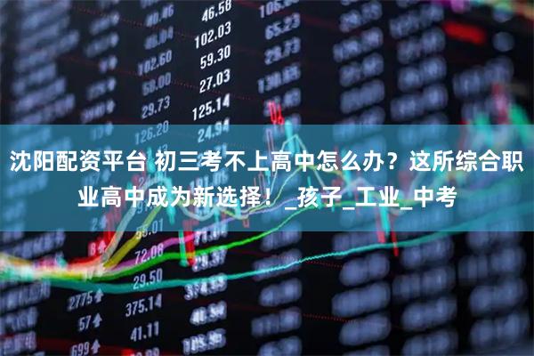 沈阳配资平台 初三考不上高中怎么办？这所综合职业高中成为新选择！_孩子_工业_中考