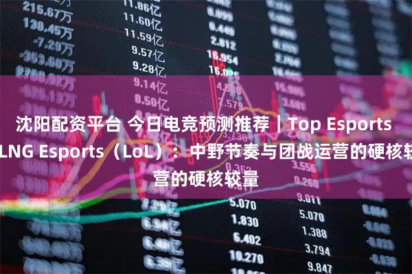 沈阳配资平台 今日电竞预测推荐|Top Esports vs LNG Esports(LoL):中野节奏与团战运营的硬核较量