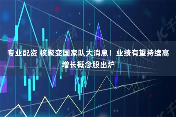 专业配资 核聚变国家队大消息！业绩有望持续高增长概念股出炉