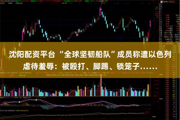 沈阳配资平台 “全球坚韧船队”成员称遭以色列虐待羞辱：被殴打、脚踢、锁笼子……