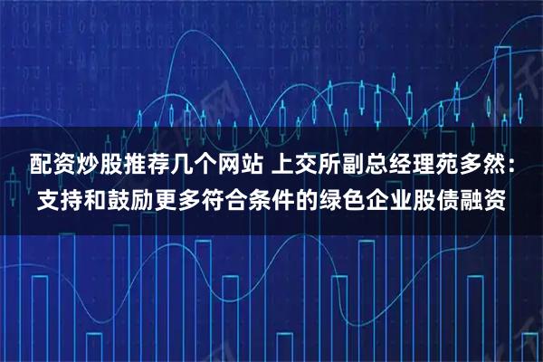 配资炒股推荐几个网站 上交所副总经理苑多然：支持和鼓励更多符合条件的绿色企业股债融资
