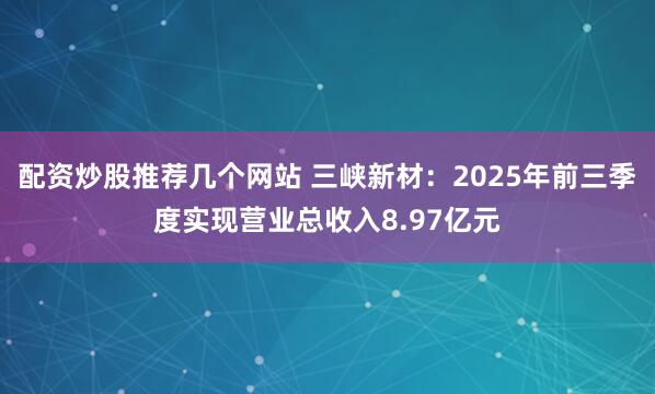 配资炒股推荐几个网站 三峡新材:2025年前三季度实现营业总收入8.97亿元