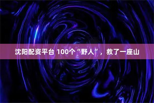 沈阳配资平台 100个“野人”，救了一座山