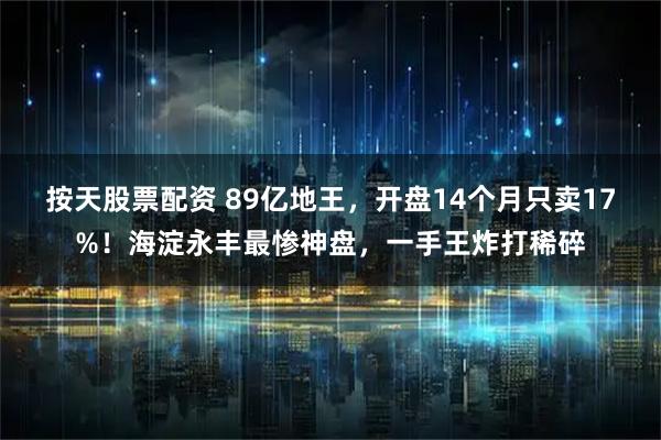 按天股票配资 89亿地王，开盘14个月只卖17%！海淀永丰最惨神盘，一手王炸打稀碎