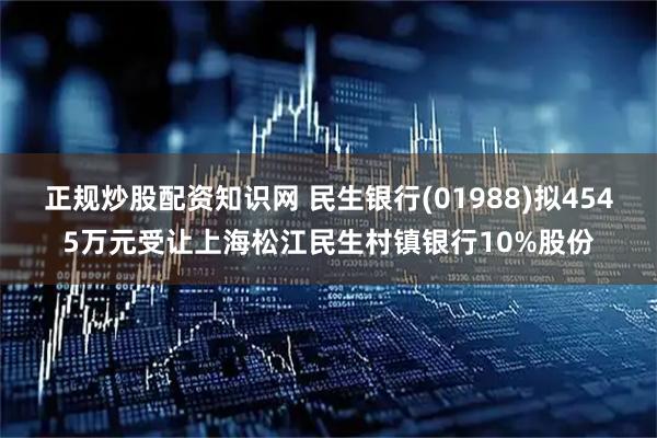 正规炒股配资知识网 民生银行(01988)拟4545万元受让上海松江民生村镇银行10%股份