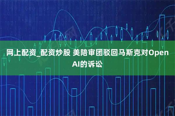 网上配资_配资炒股 美陪审团驳回马斯克对OpenAI的诉讼