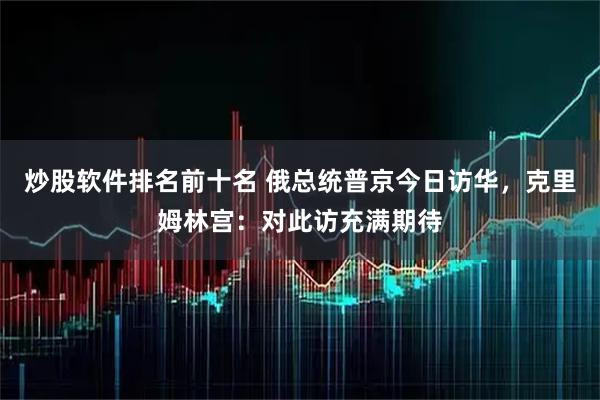 炒股软件排名前十名 俄总统普京今日访华，克里姆林宫：对此访充满期待